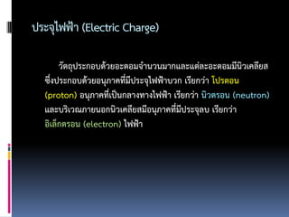ประจุไฟฟ้า (Electric Charge)

       วัตถุประกอบด้วยอะตอมจานวนมากและแต่ละอะตอมมีนิวเคลียส
  ซึงประกอบด้วยอนุภาคที่มีประจุไฟฟ้าบวก เรียกว่า โปรตอน
    ่
  (proton) อนุภาคที่เป็นกลางทางไฟฟ้า เรียกว่า นิวตรอน (neutron)
  และบริเวณภายนอกนิวเคลียสมีอนุภาคที่มีประจุลบ เรียกว่า
  อิเล็กตรอน (electron) ไฟฟ้า
 