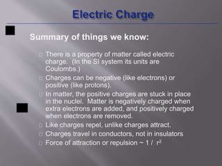 Summary of things we know: 
There is a property of matter called electric 
charge. (In the SI system its units are 
Coulombs.) 
Charges can be negative (like electrons) or 
positive (like protons). 
In matter, the positive charges are stuck in place 
in the nuclei. Matter is negatively charged when 
extra electrons are added, and positively charged 
when electrons are removed. 
Like charges repel, unlike charges attract. 
Charges travel in conductors, not in insulators 
Force of attraction or repulsion ~ 1 / r2 
 