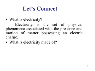 1
Let’s Connect
• What is electricity?
Electricity is the set of physical
phenomena associated with the presence and
motion of matter possessing an electric
charge.
• What is electricity made of?
 