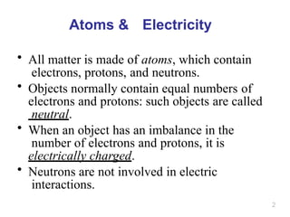 2
Atoms & Electricity
• All matter is made of atoms, which contain
electrons, protons, and neutrons.
• Objects normally contain equal numbers of
electrons and protons: such objects are called
neutral.
• When an object has an imbalance in the
number of electrons and protons, it is
electrically charged.
• Neutrons are not involved in electric
interactions.
 