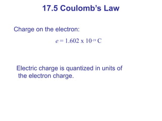 Charge on the electron:
e = 1.602 x 10-19
C
Electric charge is quantized in units of
the electron charge.
17.5 Coulomb’s Law
 