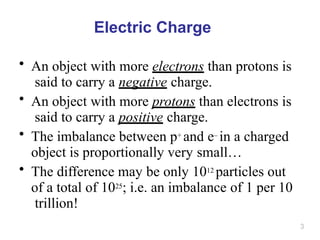 3
Electric Charge
• An object with more electrons than protons is
said to carry a negative charge.
• An object with more protons than electrons is
said to carry a positive charge.
• The imbalance between p+ and e– in a charged
object is proportionally very small…
• The difference may be only 1012 particles out
of a total of 1025; i.e. an imbalance of 1 per 10
trillion!
 