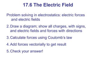 Problem solving in electrostatics: electric forces
and electric fields
2.Draw a diagram; show all charges, with signs,
and electric fields and forces with directions
3.Calculate forces using Coulomb’s law
4.Add forces vectorially to get result
5.Check your answer!
17.6 The Electric Field
 