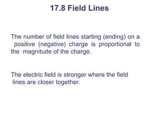 The number of field lines starting (ending) on a
positive (negative) charge is proportional to
the magnitude of the charge.
The electric field is stronger where the field
lines are closer together.
17.8 Field Lines
 
