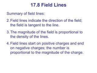 Summary of field lines:
2.Field lines indicate the direction of the field;
the field is tangent to the line.
3.The magnitude of the field is proportional to
the density of the lines.
4.Field lines start on positive charges and end
on negative charges; the number is
proportional to the magnitude of the charge.
17.8 Field Lines
 