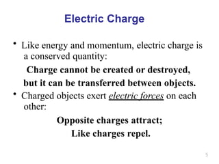 5
Electric Charge
• Like energy and momentum, electric charge is
a conserved quantity:
Charge cannot be created or destroyed,
but it can be transferred between objects.
• Charged objects exert electric forces on each
other:
Opposite charges attract;
Like charges repel.
 