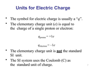 7
Units for Electric Charge
• The symbol for electric charge is usually a “q”.
• The elementary charge unit (e) is equal to
the charge of a single proton or electron:
qproton = +1e
qelectron = –1e
• The elementary charge unit is not the standard
SI unit.
• The SI system uses the Coulomb (C) as
the standard unit of charge.
 