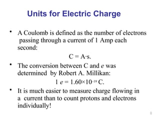 8
Units for Electric Charge
• A Coulomb is defined as the number of electrons
passing through a current of 1 Amp each
second:
C = A·s.
• The conversion between C and e was
determined by Robert A. Millikan:
1 e = 1.60×10–19 C.
• It is much easier to measure charge flowing in
a current than to count protons and electrons
individually!
 