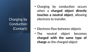 Charging by
Conduction
(Contact)
• Charging by conduction occurs
when a charged object directly
touches a neutral object, allowing
electrons to transfer.
• Electrons flow between objects
• The neutral object becomes
charged with the same type of
charge as the charged object
 