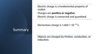 Summary
Electric charge is a fundamental property of
matter.
Charges are positive or negative.
Electric charge is conserved and quantized.
Elementary charge is 1.602 × 10⁻¹⁹ C.
Objects are charged by friction, conduction, or
induction.
 