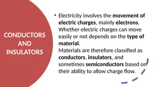 CONDUCTORS
AND
INSULATORS
• Electricity involves the movement of
electric charges, mainly electrons.
Whether electric charges can move
easily or not depends on the type of
material.
Materials are therefore classified as
conductors, insulators, and
sometimes semiconductors based on
their ability to allow charge flow.
 
