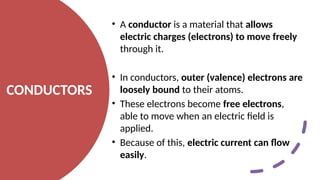 CONDUCTORS
• A conductor is a material that allows
electric charges (electrons) to move freely
through it.
• In conductors, outer (valence) electrons are
loosely bound to their atoms.
• These electrons become free electrons,
able to move when an electric field is
applied.
• Because of this, electric current can flow
easily.
 