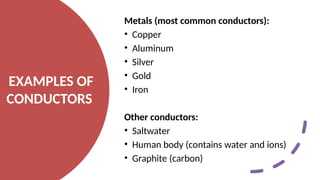 EXAMPLES OF
CONDUCTORS
Metals (most common conductors):
• Copper
• Aluminum
• Silver
• Gold
• Iron
Other conductors:
• Saltwater
• Human body (contains water and ions)
• Graphite (carbon)
 