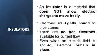 INSULATORS
• An insulator is a material that
does NOT allow electric
charges to move freely.
• Electrons are tightly bound to
their atoms.
• There are no free electrons
available for current flow.
• Even when an electric field is
applied, electrons remain in
place.
 