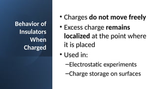 Behavior of
Insulators
When
Charged
• Charges do not move freely
• Excess charge remains
localized at the point where
it is placed
• Used in:
–Electrostatic experiments
–Charge storage on surfaces
 