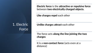 1. Electric
Force
Electric force is the attractive or repulsive force
between two electrically charged objects.
Like charges repel each other
Unlike charges attract each other
The force acts along the line joining the two
charges
It is a non-contact force (acts even at a
distance)
 