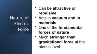 Nature of
Electric
Force
• Can be attractive or
repulsive
• Acts in vacuum and in
materials
• One of the fundamental
forces of nature
• Much stronger than
gravitational force at the
atomic level
 