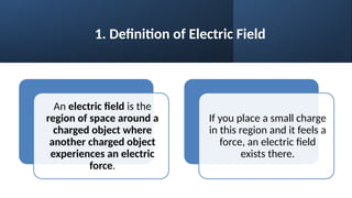 1. Definition of Electric Field
An electric field is the
region of space around a
charged object where
another charged object
experiences an electric
force.
If you place a small charge
in this region and it feels a
force, an electric field
exists there.
 