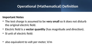 Operational (Mathematical) Definition
Important Notes
• The test charge is assumed to be very small so it does not disturb
the original electric field.
• Electric field is a vector quantity (has magnitude and direction).
• SI unit of electric field:
• also equivalent to volt per meter, V/m
 