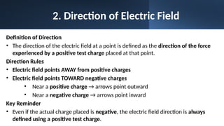 2. Direction of Electric Field
Definition of Direction
• The direction of the electric field at a point is defined as the direction of the force
experienced by a positive test charge placed at that point.
Direction Rules
• Electric field points AWAY from positive charges
• Electric field points TOWARD negative charges
• Near a positive charge → arrows point outward
• Near a negative charge → arrows point inward
Key Reminder
• Even if the actual charge placed is negative, the electric field direction is always
defined using a positive test charge.
 
