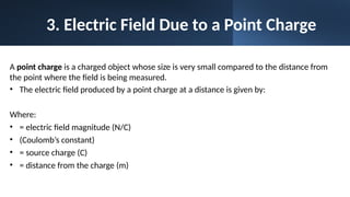 3. Electric Field Due to a Point Charge
A point charge is a charged object whose size is very small compared to the distance from
the point where the field is being measured.
• The electric field produced by a point charge at a distance is given by:
Where:
• = electric field magnitude (N/C)
• (Coulomb’s constant)
• = source charge (C)
• = distance from the charge (m)
 