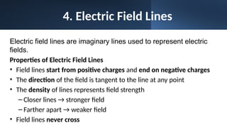 4. Electric Field Lines
Electric field lines are imaginary lines used to represent electric
fields.
Properties of Electric Field Lines
• Field lines start from positive charges and end on negative charges
• The direction of the field is tangent to the line at any point
• The density of lines represents field strength
– Closer lines → stronger field
– Farther apart → weaker field
• Field lines never cross
 
