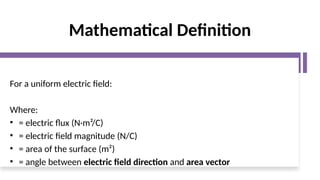 Mathematical Definition
For a uniform electric field:
Where:
• = electric flux (N·m²/C)
• = electric field magnitude (N/C)
• = area of the surface (m²)
• = angle between electric field direction and area vector
 