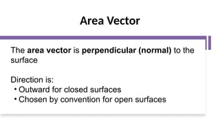 Area Vector
The area vector is perpendicular (normal) to the
surface
Direction is:
• Outward for closed surfaces
• Chosen by convention for open surfaces
 