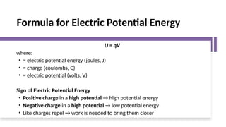 Formula for Electric Potential Energy
U = qV
where:
• = electric potential energy (joules, J)
• = charge (coulombs, C)
• = electric potential (volts, V)
Sign of Electric Potential Energy
• Positive charge in a high potential → high potential energy
• Negative charge in a high potential → low potential energy
• Like charges repel → work is needed to bring them closer
 