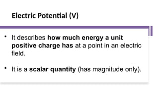 Electric Potential (V)
• It describes how much energy a unit
positive charge has at a point in an electric
field.
• It is a scalar quantity (has magnitude only).
 