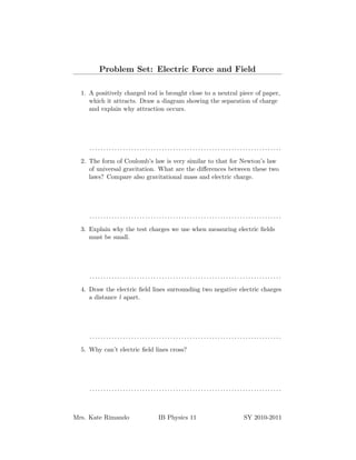 Problem Set: Electric Force and Field

  1. A positively charged rod is brought close to a neutral piece of paper,
     which it attracts. Draw a diagram showing the separation of charge
     and explain why attraction occurs.




     .....................................................................

  2. The form of Coulomb’s law is very similar to that for Newton’s law
     of universal gravitation. What are the diﬀerences between these two
     laws? Compare also gravitational mass and electric charge.




     .....................................................................

  3. Explain why the test charges we use when measuring electric ﬁelds
     must be small.




     .....................................................................

  4. Draw the electric ﬁeld lines surrounding two negative electric charges
     a distance l apart.




     .....................................................................

  5. Why can’t electric ﬁeld lines cross?




     .....................................................................



Mrs. Kate Rimando             IB Physics 11                  SY 2010-2011
 