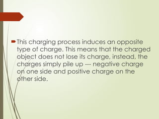 This charging process induces an opposite
type of charge. This means that the charged
object does not lose its charge, instead, the
charges simply pile up --- negative charge
on one side and positive charge on the
other side.
 