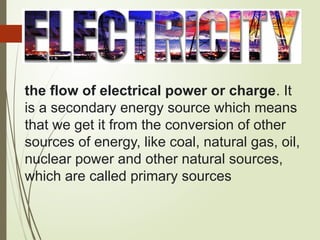 the flow of electrical power or charge. It
is a secondary energy source which means
that we get it from the conversion of other
sources of energy, like coal, natural gas, oil,
nuclear power and other natural sources,
which are called primary sources
 