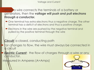 Voltage and Current
 When a wire connects the terminals of a battery or
generators, then the voltage will push and pull electrons
through a conductor.
 One terminal has extra electrons thus a negative charge. The other
terminal has a deficit of electrons and thus a positive charge.
 Electrons in the wire are pushed by the negative terminal and
pulled by the positive terminal through the wire
Circuit: a closed, conducting path
 For changes to flow, the wire must always be connected in
a circuit
 Electric Current: the flow of charges through a wire or any
conductor.
Measured in Amperes (A=Amps)
 