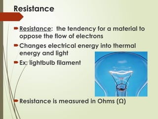 Resistance
Resistance: the tendency for a material to
oppose the flow of electrons
Changes electrical energy into thermal
energy and light
Ex: lightbulb filament
Resistance is measured in Ohms (Ω)
 