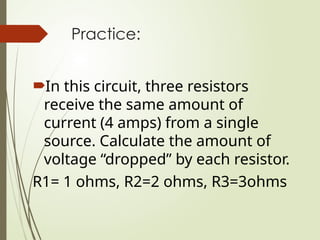 Practice:
In this circuit, three resistors
receive the same amount of
current (4 amps) from a single
source. Calculate the amount of
voltage “dropped” by each resistor.
R1= 1 ohms, R2=2 ohms, R3=3ohms
 