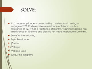 SOLVE:
 In a house appliances connected by a series circuit having a
voltage of 120. Radio receive a resistance of 25 ohm, ac has a
resistance of 12, tv has a resistance of 8 ohms, washing machine has
a resistance of 10 ohms and electric fan has a resistance of 20 ohms.
 Solve for the following:
 Total Resistance
 Current
 Voltage
 Voltage Drop
 (Draw the diagram)
 