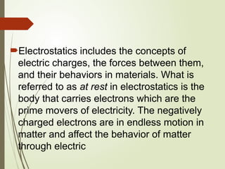 Electrostatics includes the concepts of
electric charges, the forces between them,
and their behaviors in materials. What is
referred to as at rest in electrostatics is the
body that carries electrons which are the
prime movers of electricity. The negatively
charged electrons are in endless motion in
matter and affect the behavior of matter
through electric
 