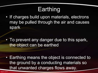 Earthing
• If charges build upon materials, electrons
may be pulled through the air and causes
spark
• To prevent any danger due to this spark,
the object can be earthed
• Earthing means the object is connected to
the ground by a conducting materials so
that unwanted charges flows away.
 