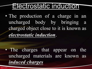 Electrostatic induction
• The production of a charge in an
uncharged body by bringing a
charged object close to it is known as
electrostatic induction.
• The charges that appear on the
uncharged materials are known as
induced charges
 