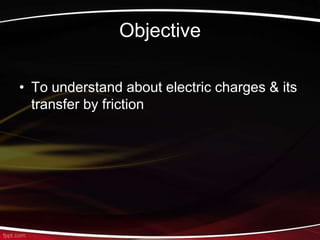 Objective
• To understand about electric charges & its
transfer by friction
 