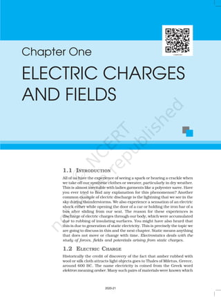 Chapter One
ELECTRIC CHARGES
AND FIELDS
1.1 INTRODUCTION
All of us have the experience of seeing a spark or hearing a crackle when
we take off our synthetic clothes or sweater, particularly in dry weather.
This is almost inevitable with ladies garments like a polyester saree. Have
you ever tried to find any explanation for this phenomenon? Another
common example of electric discharge is the lightning that we see in the
sky during thunderstorms. We also experience a sensation of an electric
shock either while opening the door of a car or holding the iron bar of a
bus after sliding from our seat. The reason for these experiences is
discharge of electric charges through our body, which were accumulated
due to rubbing of insulating surfaces. You might have also heard that
this is due to generation of static electricity. This is precisely the topic we
are going to discuss in this and the next chapter. Static means anything
that does not move or change with time. Electrostatics deals with the
study of forces, fields and potentials arising from static charges.
1.2 ELECTRIC CHARGE
Historically the credit of discovery of the fact that amber rubbed with
wool or silk cloth attracts light objects goes to Thales of Miletus, Greece,
around 600 BC. The name electricity is coined from the Greek word
elektron meaning amber. Many such pairs of materials were known which
2020-21
 