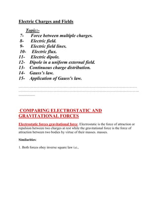 Electric Charges and Fields
Topic:-
7- Force between multiple charges.
8- Electric field.
9- Electric field lines.
10- Electric flux.
11- Electric dipole.
12- Dipole in a uniform external field.
13- Continuous charge distribution.
14- Gauss’s law.
15- Application of Gauss's law.
…………………………………………………………………………………………
…………………………………………………………………………………………..
...................
COMPARING ELECTROSTATIC AND
GRAVITATIONAL FORCES
Electrostatic forces gravitational force. Electrostatic is the force of attraction or
repulsion between two charges at rest while the gravitational force is the force of
attraction between two bodies by virtue of their masses. masses.
Similarities:
1. Both forces obey inverse square law i.e.,
 