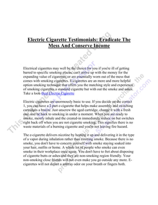 Electric Cigarette Testimonials: Eradicate The
             Mess And Conserve Income



Electrical cigarettes may well be the choice for you if you're ill of getting
barred to specific smoking places, can't arrive up with the money for the
expanding value of cigarettes, or are essentially worn out of the mess that
comes with smoking cigarettes. E-cigarettes are an more and more helpful
option smoking technique that offers you the matching style and experience
of smoking cigarettes a standard cigarette but with out the smoke and ashes.
Take a look-Best Electric Cigarette

Electric cigarettes are enormously basic to use. If you decide on the correct
1, you can have a 2 part e-cigarette that helps make assembly and switching
cartridges a breeze. Just unscrew the aged cartridge, change it with a fresh
one, and be back to smoking in under a moment. When you are ready to
smoke, merely inhale and the created-in immediately reduce on but switches
right back off when you are not cigarette smoking. This signifies there is no
waste materials of a burning cigarette and you're not leaving fire hazard.

The e-cigarette delivers nicotine by heating it up and delivering it in the type
of a vapor during inhalation rather than emitting smoke. Because there is no
smoke, you don't have to concern yourself with smoke staying soaked into
your hair, outfits or home. A whole lot of people who smoke can even
smoke in their workplace once again. You don't have to fret about disposing
of cigarette butts or ashes and they are non-smoking region friendly. Your
non-smoking close friends will not even make you go outside any more. E-
cigarettes will not depart a ashtray odor on your breath or fingers both.
 