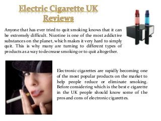 Anyone that has ever tried to quit smoking knows that it can
be extremely difficult. Nicotine is one of the most addictive
substances on the planet, which makes it very hard to simply
quit. This is why many are turning to different types of
products as a way to decrease smoking or to quit altogether.

Electronic cigarettes are rapidly becoming one
of the most popular products on the market to
help people reduce or eliminate smoking.
Before considering which is the best e cigarette
in the UK people should know some of the
pros and cons of electronic cigarettes.

 