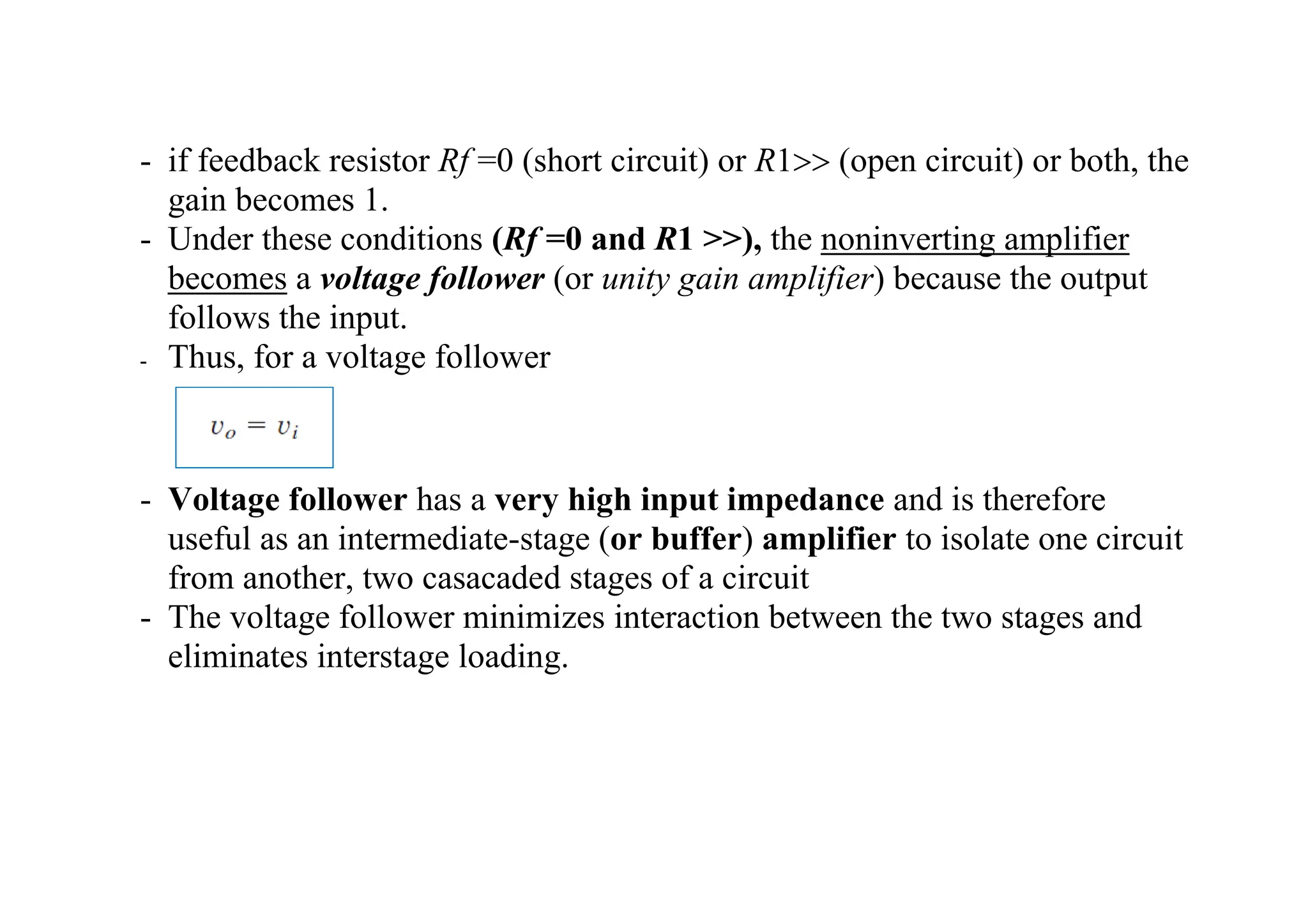 - if feedback resistor Rf =0 (short circuit) or R1 (open circuit) or both, the
gain becomes 1.
- Under these conditions (Rf =0 and R1 >>), the noninverting amplifier
becomes a voltage follower (or unity gain amplifier) because the output
follows the input.
- Thus, for a voltage follower
- Voltage follower has a very high input impedance and is therefore
useful as an intermediate-stage (or buffer) amplifier to isolate one circuit
from another, two casacaded stages of a circuit
- The voltage follower minimizes interaction between the two stages and
eliminates interstage loading.
 