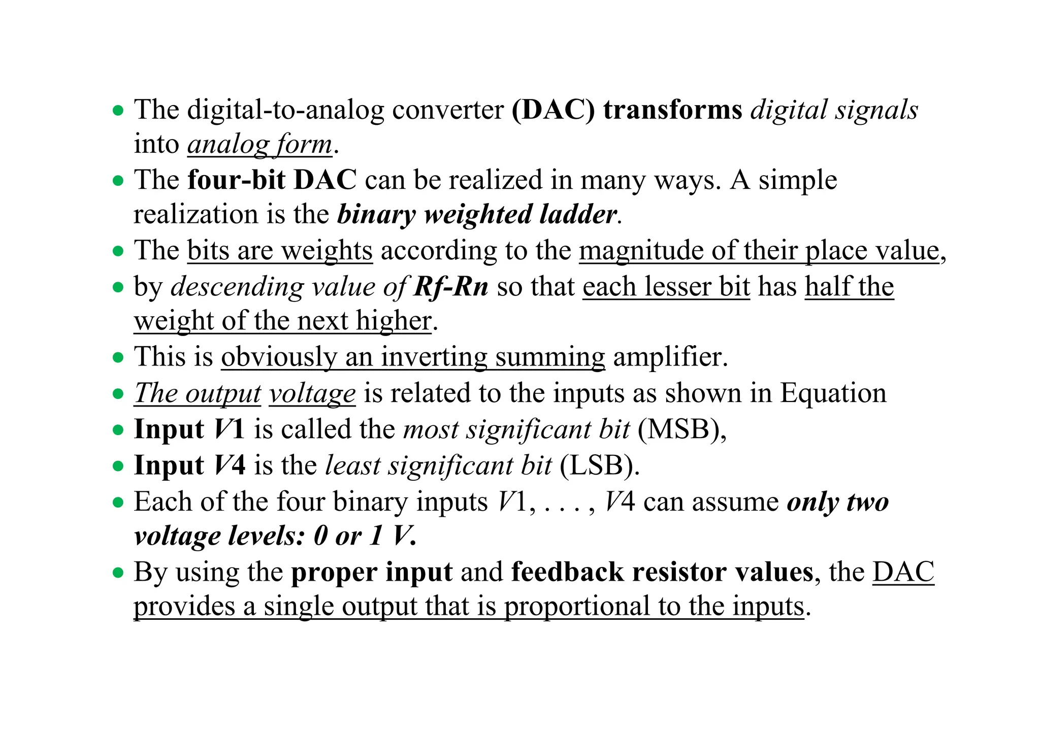 • The digital-to-analog converter (DAC) transforms digital signals
into analog form.
• The four-bit DAC can be realized in many ways. A simple
realization is the binary weighted ladder.
• The bits are weights according to the magnitude of their place value,
• by descending value of Rf-Rn so that each lesser bit has half the
weight of the next higher.
• This is obviously an inverting summing amplifier.
• The output voltage is related to the inputs as shown in Equation
• Input V1 is called the most significant bit (MSB),
• Input V4 is the least significant bit (LSB).
• Each of the four binary inputs V1, . . . , V4 can assume only two
voltage levels: 0 or 1 V.
• By using the proper input and feedback resistor values, the DAC
provides a single output that is proportional to the inputs.
 