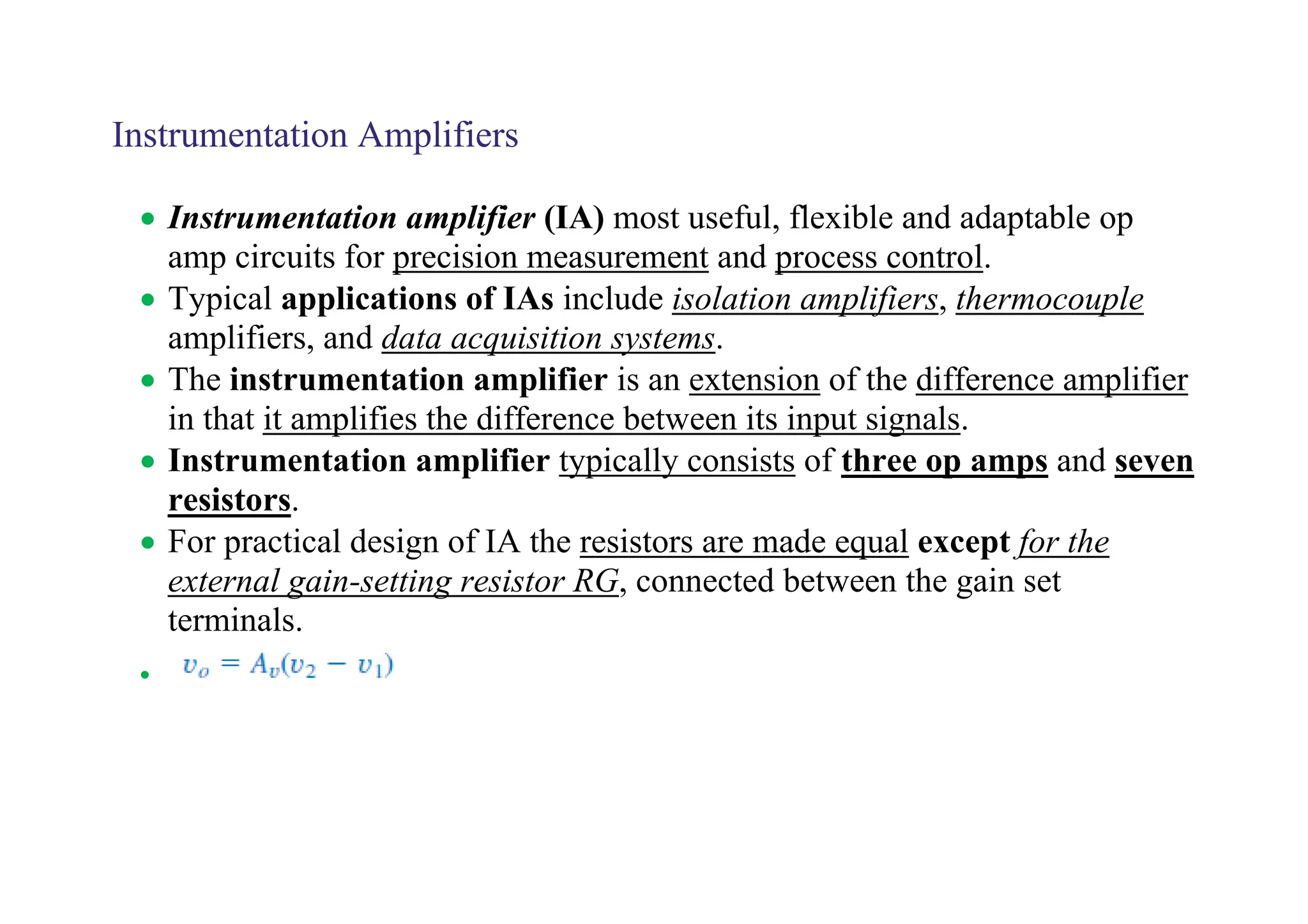 Instrumentation Amplifiers
• Instrumentation amplifier (IA) most useful, flexible and adaptable op
amp circuits for precision measurement and process control.
• Typical applications of IAs include isolation amplifiers, thermocouple
amplifiers, and data acquisition systems.
• The instrumentation amplifier is an extension of the difference amplifier
in that it amplifies the difference between its input signals.
• Instrumentation amplifier typically consists of three op amps and seven
resistors.
• For practical design of IA the resistors are made equal except for the
external gain-setting resistor RG, connected between the gain set
terminals.
•
 