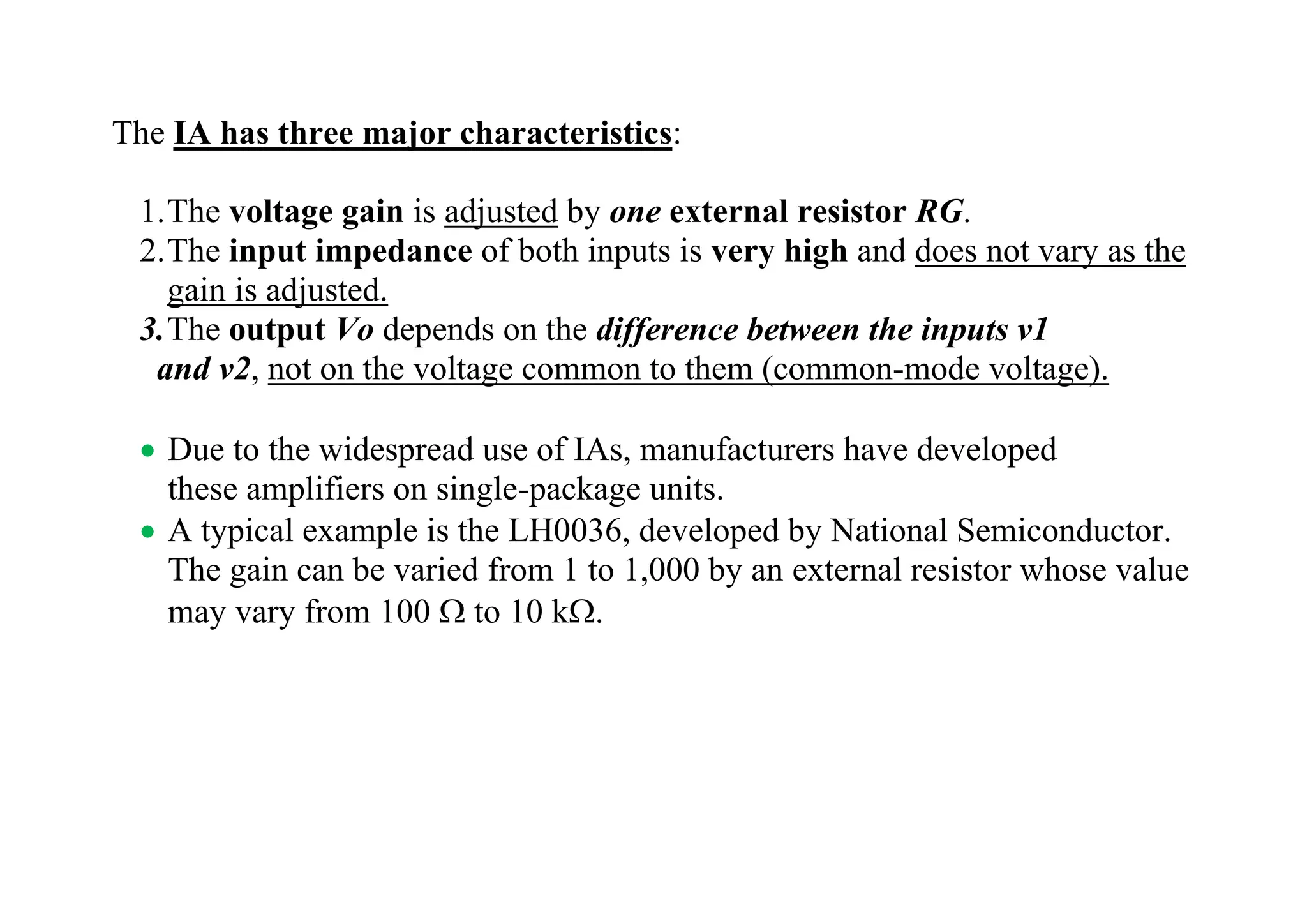 The IA has three major characteristics:
1.The voltage gain is adjusted by one external resistor RG.
2.The input impedance of both inputs is very high and does not vary as the
gain is adjusted.
3.The output Vo depends on the difference between the inputs v1
and v2, not on the voltage common to them (common-mode voltage).
• Due to the widespread use of IAs, manufacturers have developed
these amplifiers on single-package units.
• A typical example is the LH0036, developed by National Semiconductor.
The gain can be varied from 1 to 1,000 by an external resistor whose value
may vary from 100  to 10 k.
 