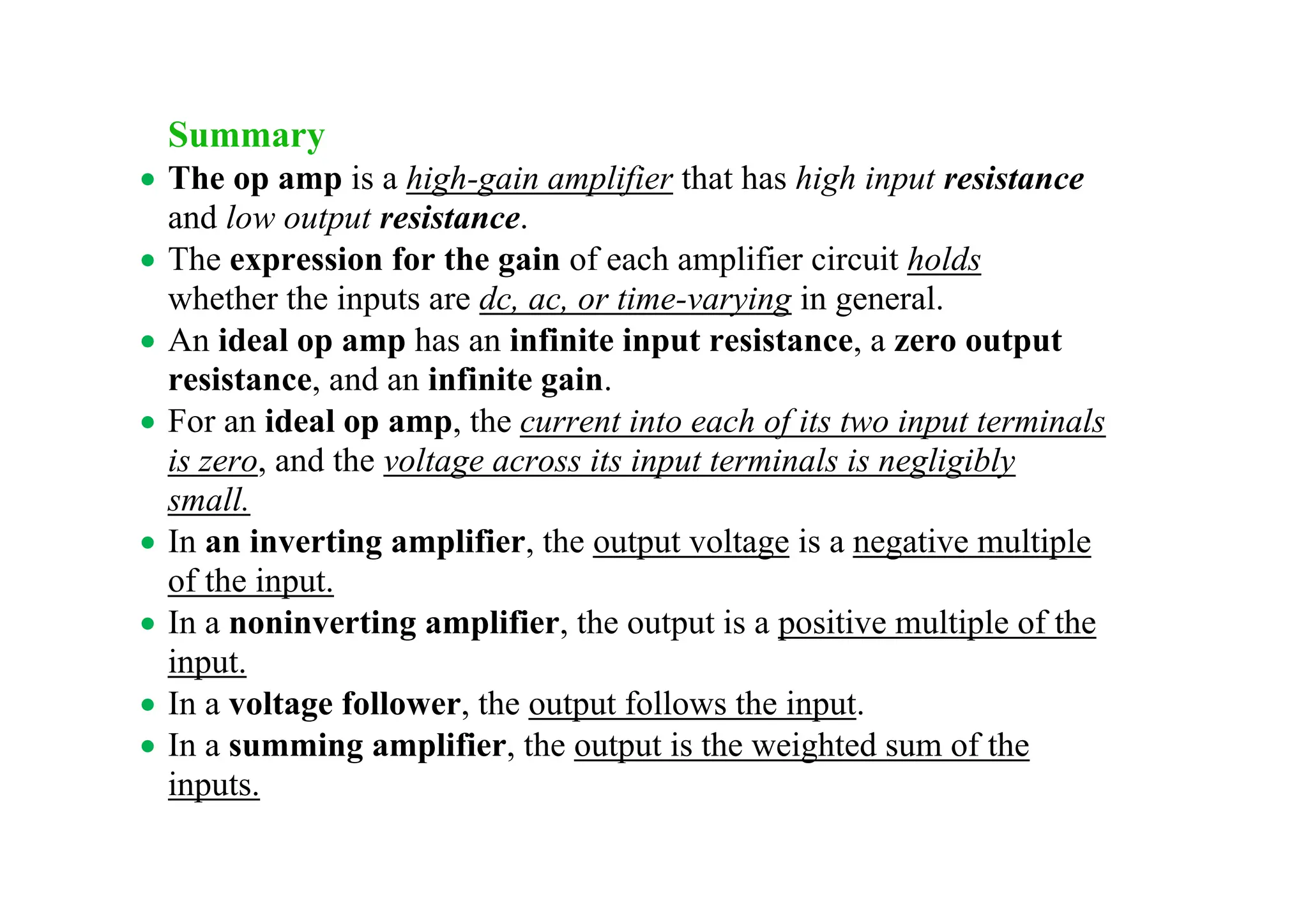 Summary
• The op amp is a high-gain amplifier that has high input resistance
and low output resistance.
• The expression for the gain of each amplifier circuit holds
whether the inputs are dc, ac, or time-varying in general.
• An ideal op amp has an infinite input resistance, a zero output
resistance, and an infinite gain.
• For an ideal op amp, the current into each of its two input terminals
is zero, and the voltage across its input terminals is negligibly
small.
• In an inverting amplifier, the output voltage is a negative multiple
of the input.
• In a noninverting amplifier, the output is a positive multiple of the
input.
• In a voltage follower, the output follows the input.
• In a summing amplifier, the output is the weighted sum of the
inputs.
 
